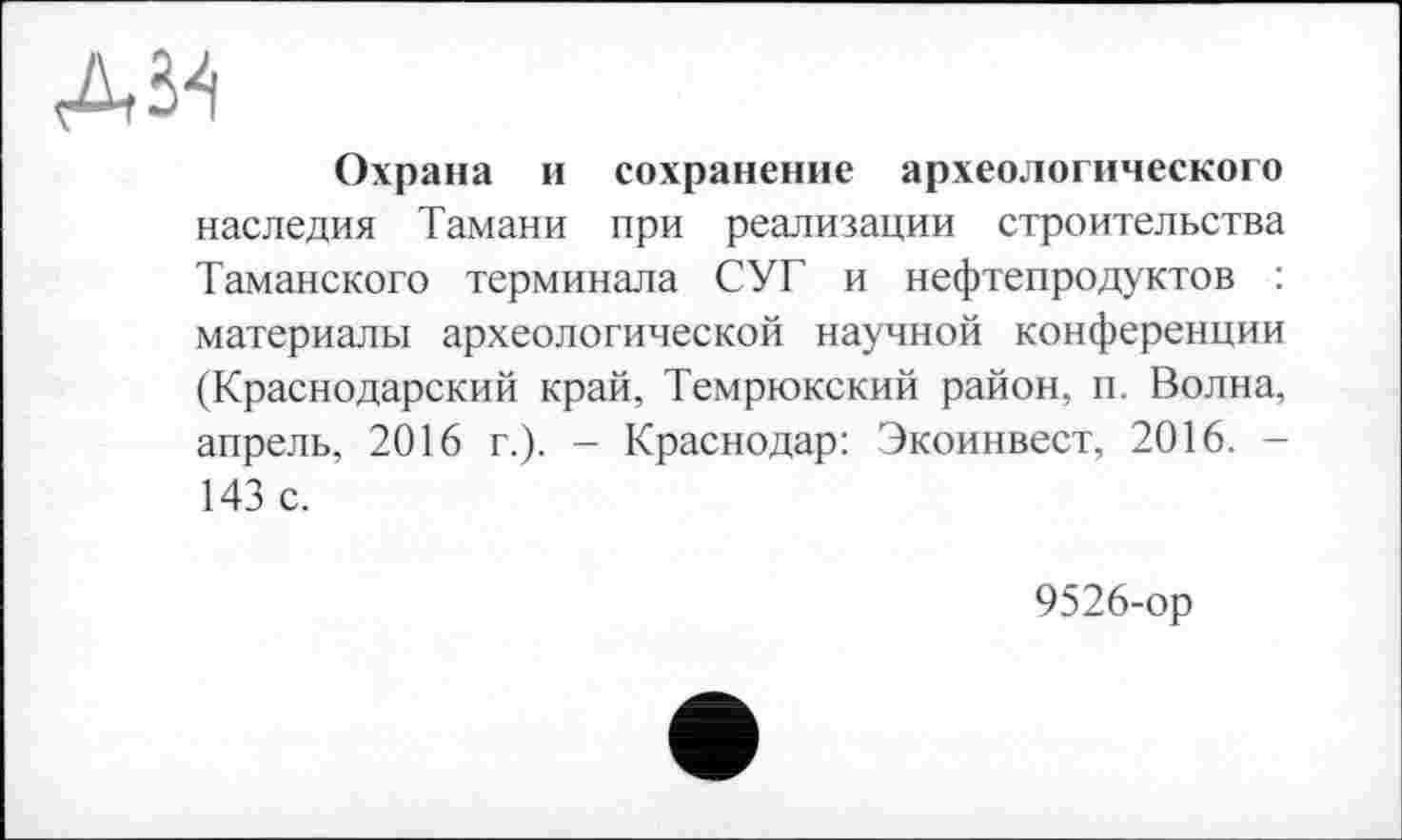 ﻿дм
Охрана и сохранение археологического наследия Тамани при реализации строительства Таманского терминала СУГ и нефтепродуктов : материалы археологической научной конференции (Краснодарский край, Темрюкский район, п. Волна, апрель, 2016 г.). - Краснодар: Экоинвест, 2016. -143 с.
9526-ор